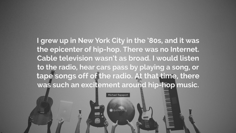 Michael Rapaport Quote: “I grew up in New York City in the ’80s, and it was the epicenter of hip-hop. There was no Internet. Cable television wasn’t as broad. I would listen to the radio, hear cars pass by playing a song, or tape songs off of the radio. At that time, there was such an excitement around hip-hop music.”
