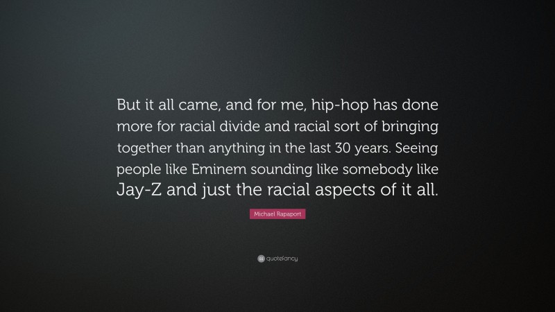 Michael Rapaport Quote: “But it all came, and for me, hip-hop has done more for racial divide and racial sort of bringing together than anything in the last 30 years. Seeing people like Eminem sounding like somebody like Jay-Z and just the racial aspects of it all.”