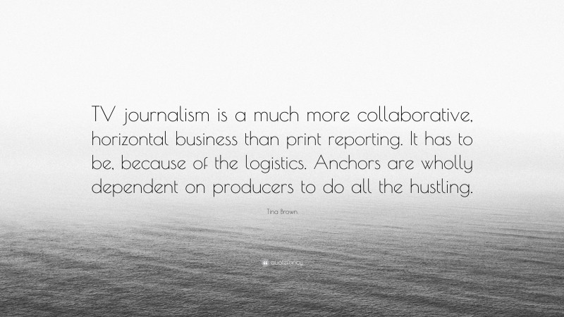 Tina Brown Quote: “TV journalism is a much more collaborative, horizontal business than print reporting. It has to be, because of the logistics. Anchors are wholly dependent on producers to do all the hustling.”