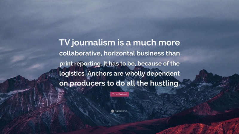 Tina Brown Quote: “TV journalism is a much more collaborative, horizontal business than print reporting. It has to be, because of the logistics. Anchors are wholly dependent on producers to do all the hustling.”