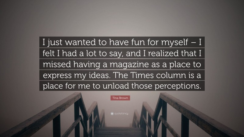 Tina Brown Quote: “I just wanted to have fun for myself – I felt I had a lot to say, and I realized that I missed having a magazine as a place to express my ideas. The Times column is a place for me to unload those perceptions.”