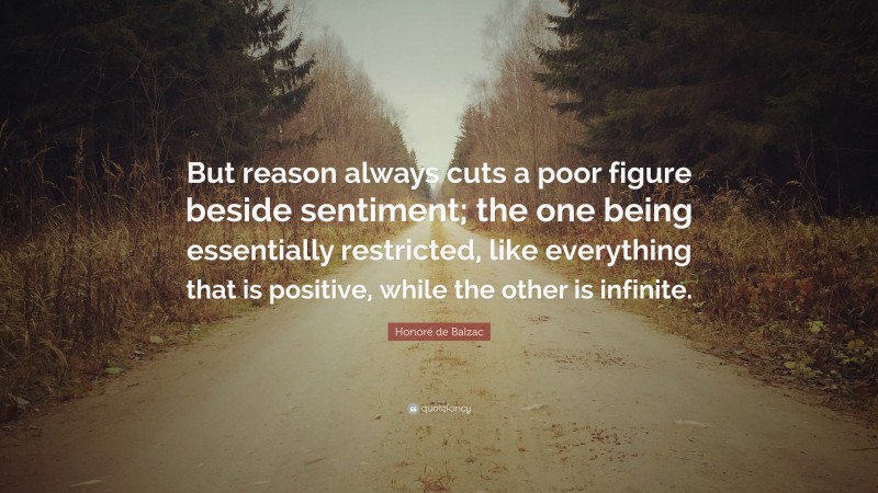 Honoré de Balzac Quote: “But reason always cuts a poor figure beside sentiment; the one being essentially restricted, like everything that is positive, while the other is infinite.”