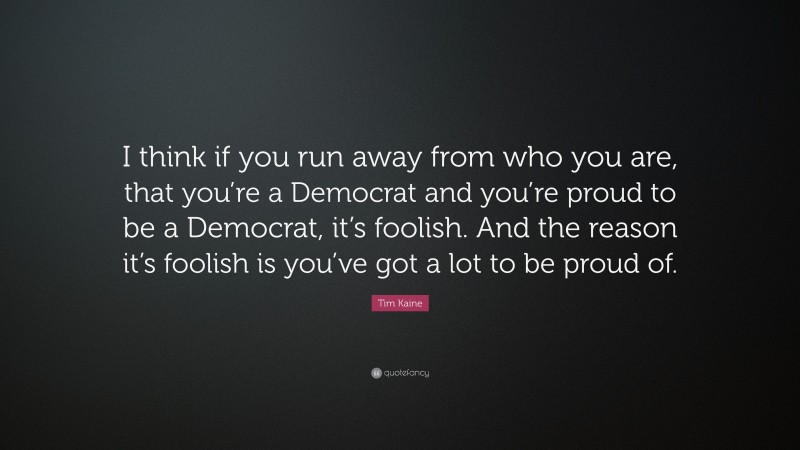 Tim Kaine Quote: “I think if you run away from who you are, that you’re a Democrat and you’re proud to be a Democrat, it’s foolish. And the reason it’s foolish is you’ve got a lot to be proud of.”
