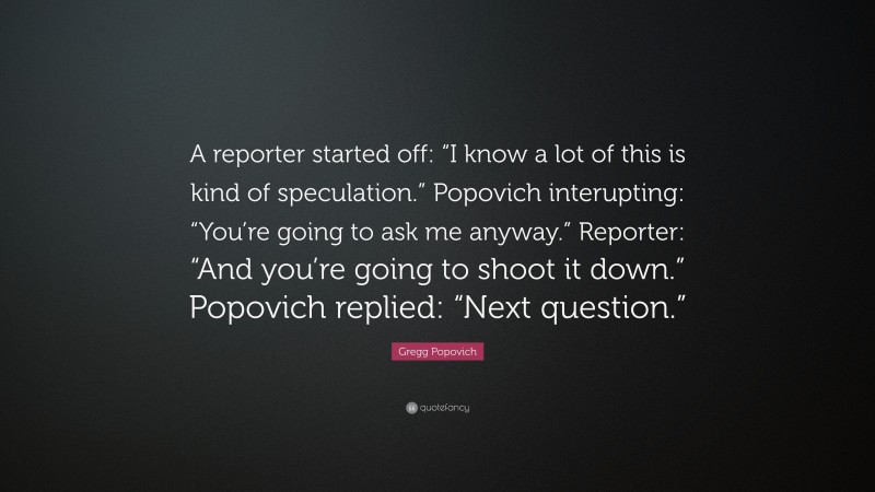 Gregg Popovich Quote: “A reporter started off: “I know a lot of this is kind of speculation.” Popovich interupting: “You’re going to ask me anyway.” Reporter: “And you’re going to shoot it down.” Popovich replied: “Next question.””