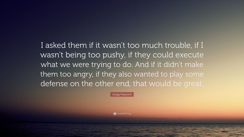 Gregg Popovich Quote: “I asked them if it wasn’t too much trouble, if I wasn’t being too pushy, if they could execute what we were trying to do. And if it didn’t make them too angry, if they also wanted to play some defense on the other end, that would be great.”