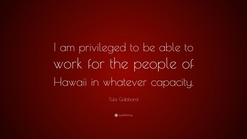 Tulsi Gabbard Quote: “I am privileged to be able to work for the people of Hawaii in whatever capacity.”