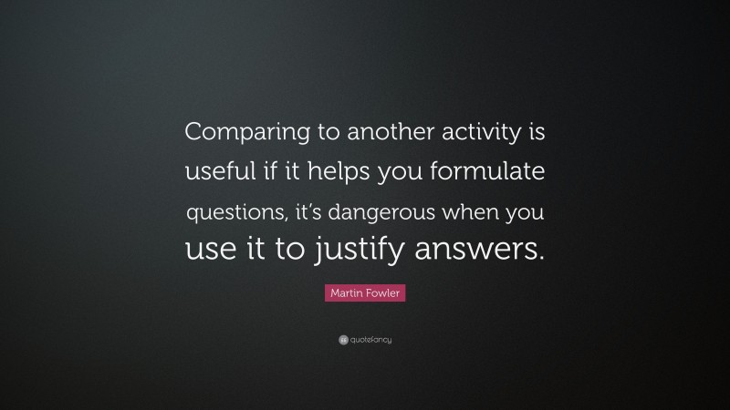 Martin Fowler Quote: “Comparing to another activity is useful if it helps you formulate questions, it’s dangerous when you use it to justify answers.”