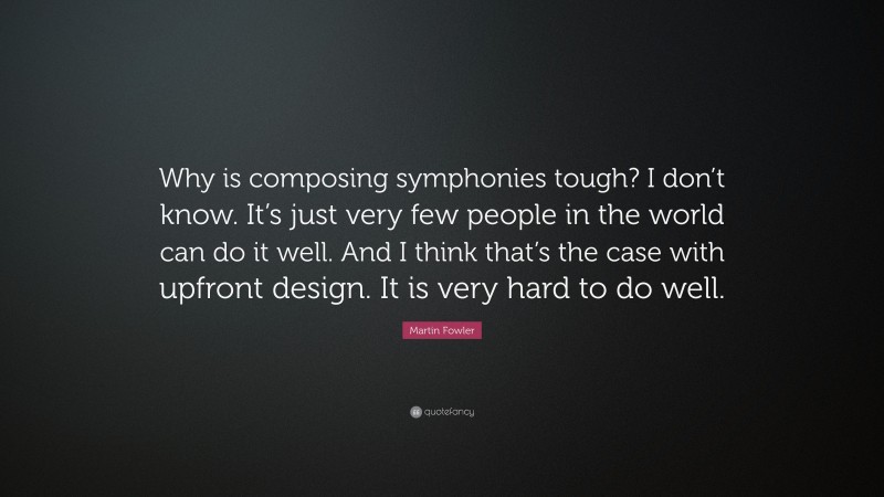 Martin Fowler Quote: “Why is composing symphonies tough? I don’t know. It’s just very few people in the world can do it well. And I think that’s the case with upfront design. It is very hard to do well.”