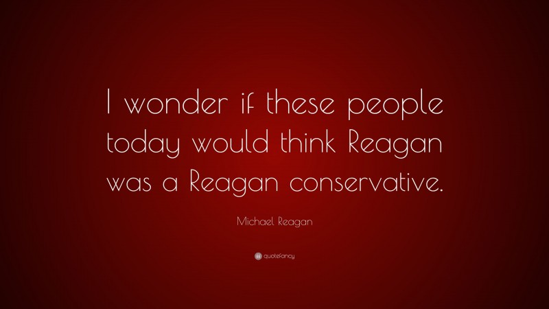 Michael Reagan Quote: “I wonder if these people today would think Reagan was a Reagan conservative.”
