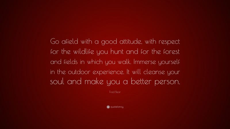 Fred Bear Quote: “Go afield with a good attitude, with respect for the wildlife you hunt and for the forest and fields in which you walk. Immerse yourself in the outdoor experience. It will cleanse your soul and make you a better person.”