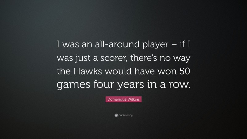 Dominique Wilkins Quote: “I was an all-around player – if I was just a scorer, there’s no way the Hawks would have won 50 games four years in a row.”