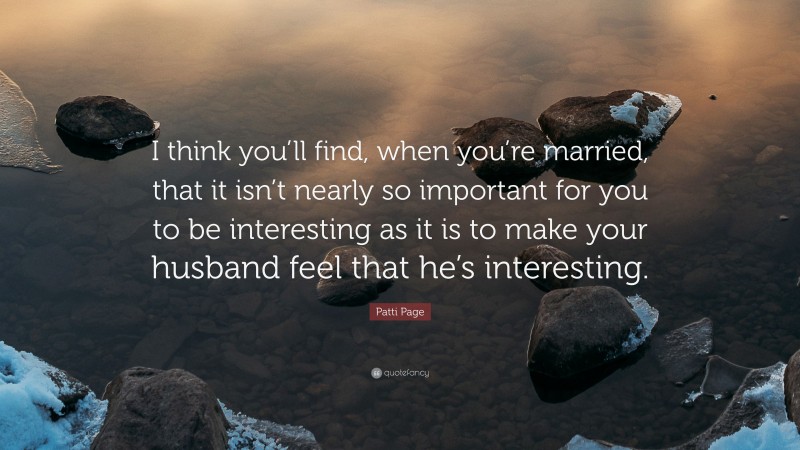Patti Page Quote: “I think you’ll find, when you’re married, that it isn’t nearly so important for you to be interesting as it is to make your husband feel that he’s interesting.”