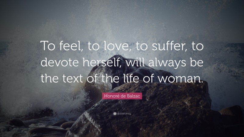 Honoré de Balzac Quote: “To feel, to love, to suffer, to devote herself, will always be the text of the life of woman.”