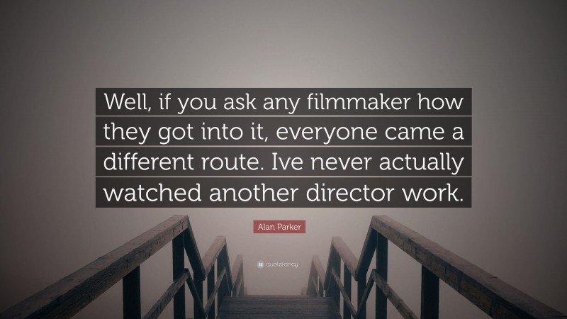 Alan Parker Quote: “Well, if you ask any filmmaker how they got into it, everyone came a different route. Ive never actually watched another director work.”