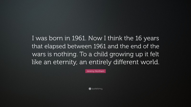 Jeremy Northam Quote: “I was born in 1961. Now I think the 16 years that elapsed between 1961 and the end of the wars is nothing. To a child growing up it felt like an eternity, an entirely different world.”