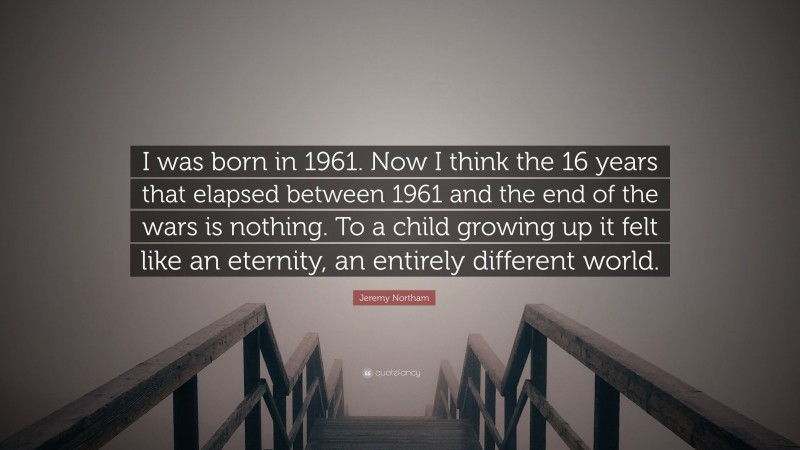 Jeremy Northam Quote: “I was born in 1961. Now I think the 16 years that elapsed between 1961 and the end of the wars is nothing. To a child growing up it felt like an eternity, an entirely different world.”
