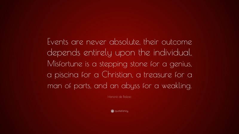 Honoré de Balzac Quote: “Events are never absolute, their outcome depends entirely upon the individual. Misfortune is a stepping stone for a genius, a piscina for a Christian, a treasure for a man of parts, and an abyss for a weakling.”