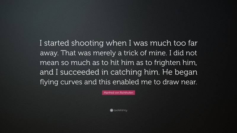 Manfred von Richthofen Quote: “I started shooting when I was much too far away. That was merely a trick of mine. I did not mean so much as to hit him as to frighten him, and I succeeded in catching him. He began flying curves and this enabled me to draw near.”