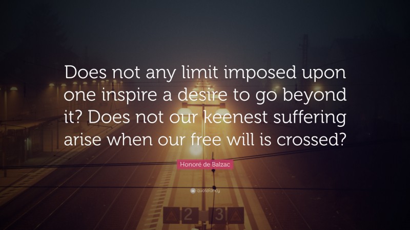 Honoré de Balzac Quote: “Does not any limit imposed upon one inspire a desire to go beyond it? Does not our keenest suffering arise when our free will is crossed?”