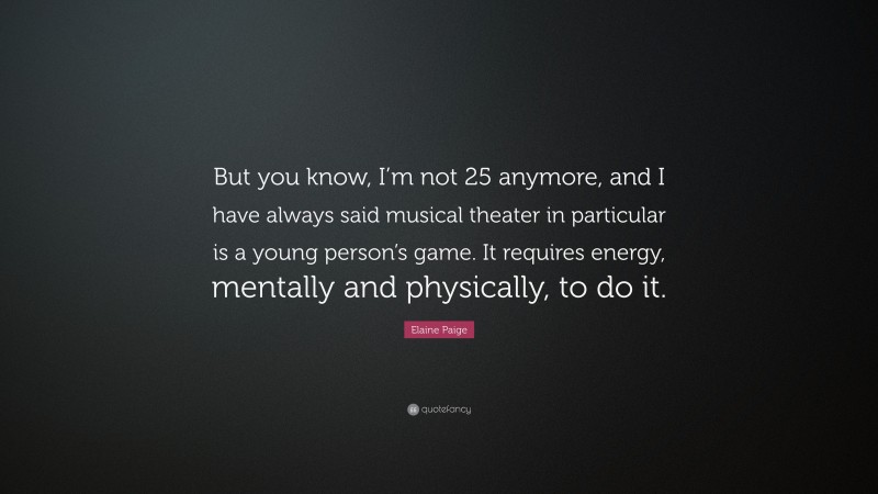 Elaine Paige Quote: “But you know, I’m not 25 anymore, and I have always said musical theater in particular is a young person’s game. It requires energy, mentally and physically, to do it.”
