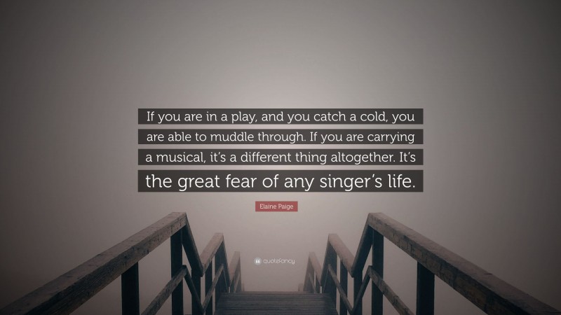 Elaine Paige Quote: “If you are in a play, and you catch a cold, you are able to muddle through. If you are carrying a musical, it’s a different thing altogether. It’s the great fear of any singer’s life.”