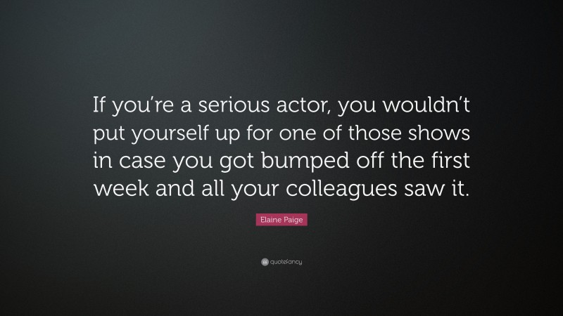 Elaine Paige Quote: “If you’re a serious actor, you wouldn’t put yourself up for one of those shows in case you got bumped off the first week and all your colleagues saw it.”