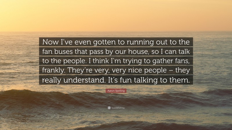 Aaron Spelling Quote: “Now I’ve even gotten to running out to the fan buses that pass by our house, so I can talk to the people. I think I’m trying to gather fans, frankly. They’re very, very nice people – they really understand. It’s fun talking to them.”