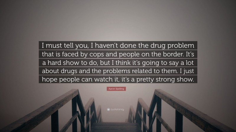 Aaron Spelling Quote: “I must tell you, I haven’t done the drug problem that is faced by cops and people on the border. It’s a hard show to do, but I think it’s going to say a lot about drugs and the problems related to them. I just hope people can watch it, it’s a pretty strong show.”