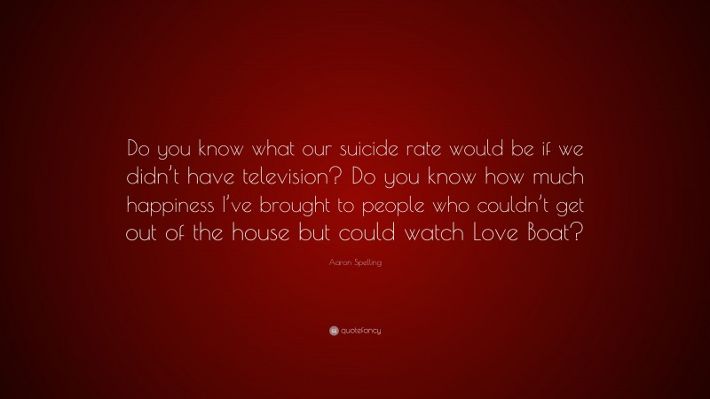 Aaron Spelling Quote: “Do you know what our suicide rate would be if we didn’t have television? Do you know how much happiness I’ve brought to people who couldn’t get out of the house but could watch Love Boat?”