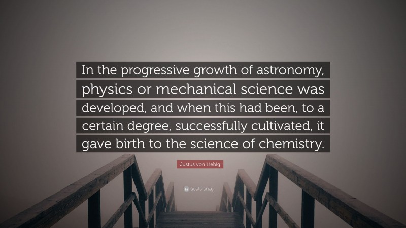 Justus von Liebig Quote: “In the progressive growth of astronomy, physics or mechanical science was developed, and when this had been, to a certain degree, successfully cultivated, it gave birth to the science of chemistry.”