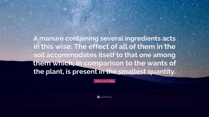 Justus von Liebig Quote: “A manure containing several ingredients acts in this wise: The effect of all of them in the soil accommodates itself to that one among them which, in comparison to the wants of the plant, is present in the smallest quantity.”