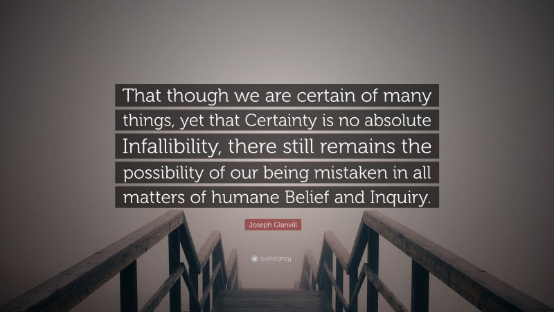 Joseph Glanvill Quote: “That though we are certain of many things, yet that Certainty is no absolute Infallibility, there still remains the possibility of our being mistaken in all matters of humane Belief and Inquiry.”