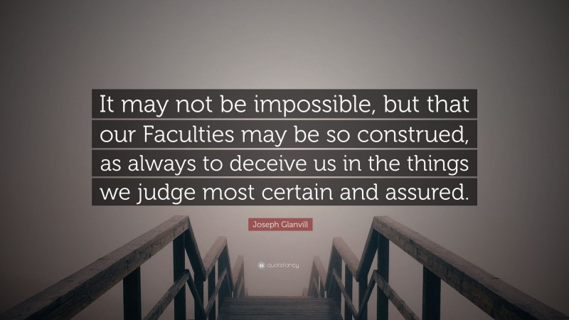 Joseph Glanvill Quote: “It may not be impossible, but that our Faculties may be so construed, as always to deceive us in the things we judge most certain and assured.”