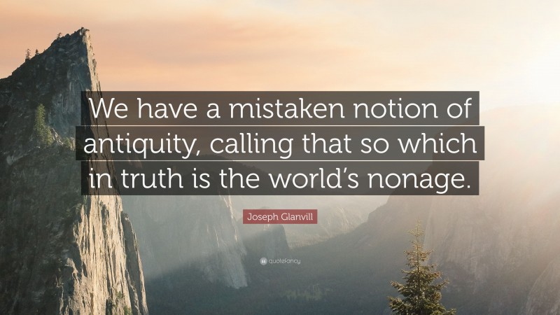 Joseph Glanvill Quote: “We have a mistaken notion of antiquity, calling that so which in truth is the world’s nonage.”