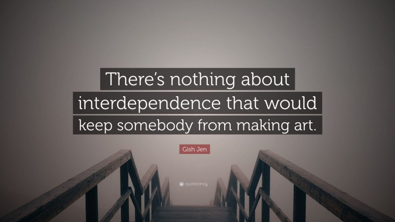 Gish Jen Quote: “There’s nothing about interdependence that would keep somebody from making art.”