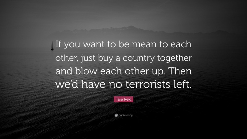 Tara Reid Quote: “If you want to be mean to each other, just buy a country together and blow each other up. Then we’d have no terrorists left.”
