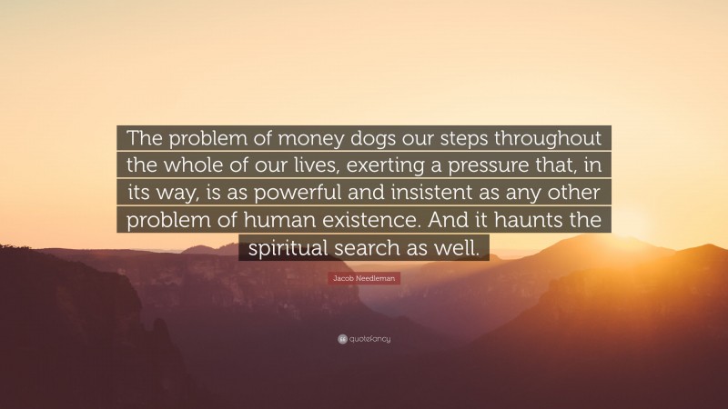 Jacob Needleman Quote: “The problem of money dogs our steps throughout the whole of our lives, exerting a pressure that, in its way, is as powerful and insistent as any other problem of human existence. And it haunts the spiritual search as well.”