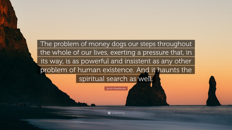 Jacob Needleman Quote: “The problem of money dogs our steps throughout the whole of our lives, exerting a pressure that, in its way, is as powerful and insistent as any other problem of human existence. And it haunts the spiritual search as well.”