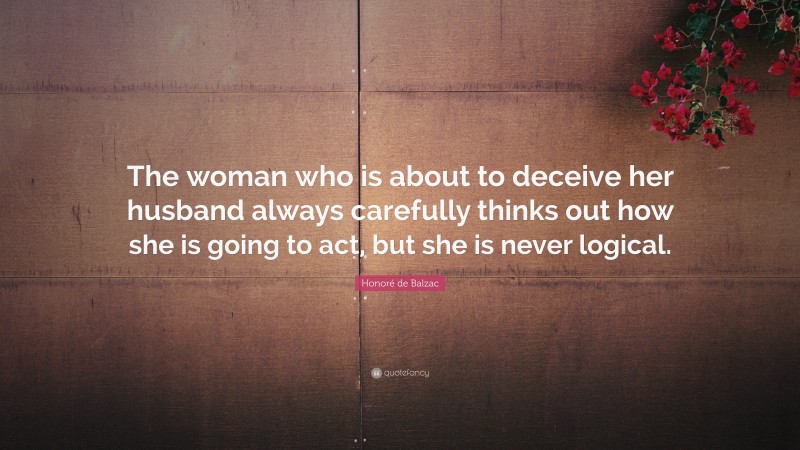 Honoré de Balzac Quote: “The woman who is about to deceive her husband always carefully thinks out how she is going to act, but she is never logical.”