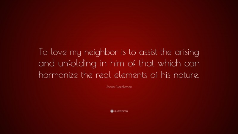 Jacob Needleman Quote: “To love my neighbor is to assist the arising and unfolding in him of that which can harmonize the real elements of his nature.”