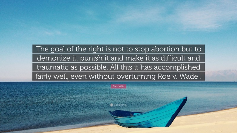 Ellen Willis Quote: “The goal of the right is not to stop abortion but to demonize it, punish it and make it as difficult and traumatic as possible. All this it has accomplished fairly well, even without overturning Roe v. Wade .”