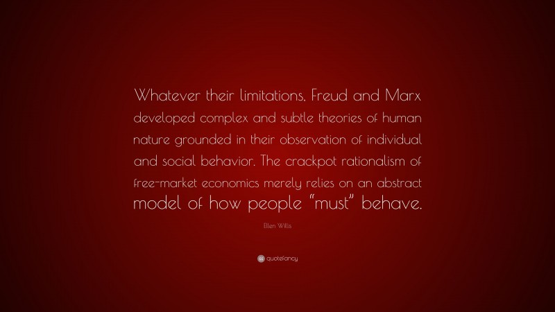 Ellen Willis Quote: “Whatever their limitations, Freud and Marx developed complex and subtle theories of human nature grounded in their observation of individual and social behavior. The crackpot rationalism of free-market economics merely relies on an abstract model of how people “must” behave.”