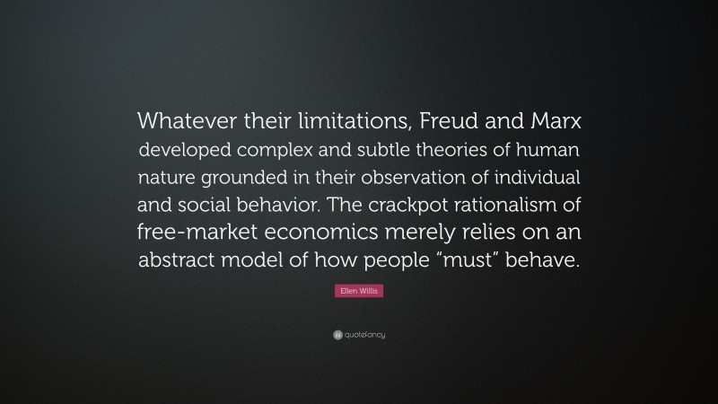 Ellen Willis Quote: “Whatever their limitations, Freud and Marx developed complex and subtle theories of human nature grounded in their observation of individual and social behavior. The crackpot rationalism of free-market economics merely relies on an abstract model of how people “must” behave.”