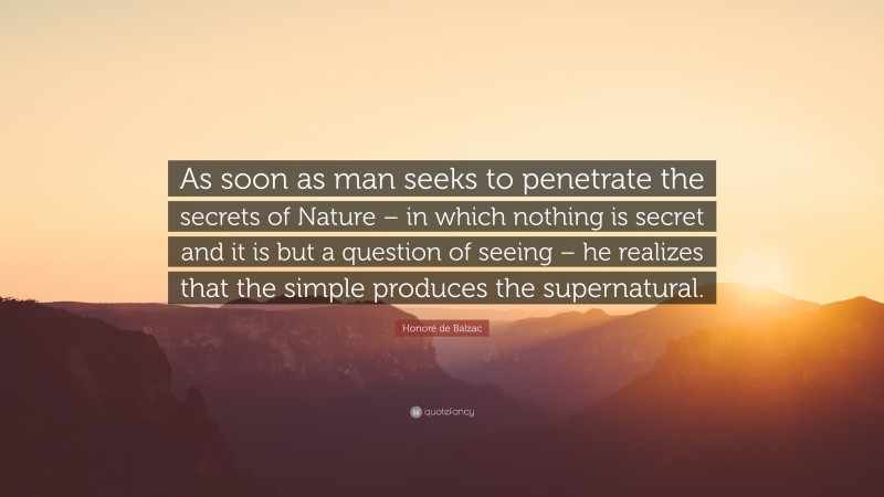 Honoré de Balzac Quote: “As soon as man seeks to penetrate the secrets of Nature – in which nothing is secret and it is but a question of seeing – he realizes that the simple produces the supernatural.”