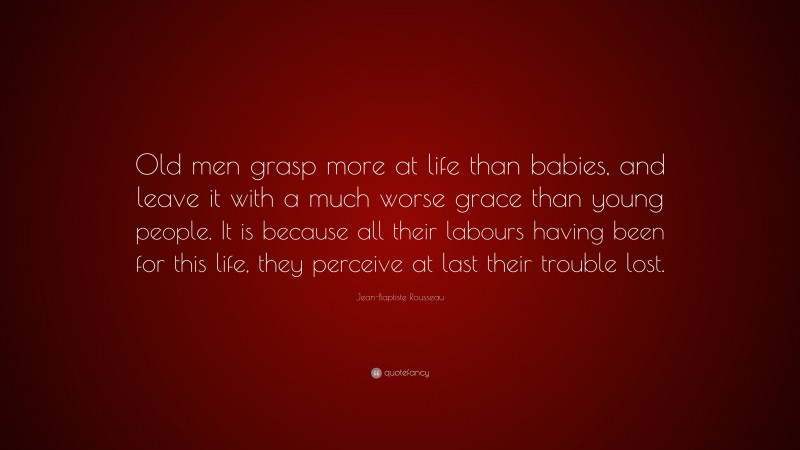 Jean-Baptiste Rousseau Quote: “Old men grasp more at life than babies, and leave it with a much worse grace than young people. It is because all their labours having been for this life, they perceive at last their trouble lost.”
