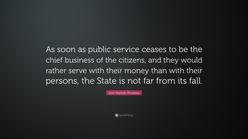 Jean-Baptiste Rousseau Quote: “As soon as public service ceases to be the chief business of the citizens, and they would rather serve with their money than with their persons, the State is not far from its fall.”