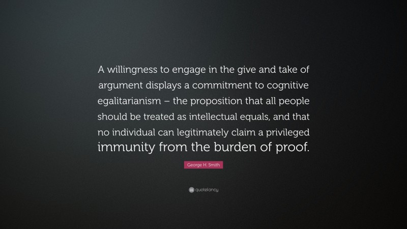 George H. Smith Quote: “A willingness to engage in the give and take of argument displays a commitment to cognitive egalitarianism – the proposition that all people should be treated as intellectual equals, and that no individual can legitimately claim a privileged immunity from the burden of proof.”