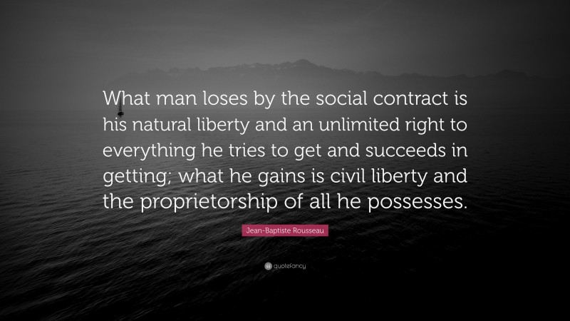 Jean-Baptiste Rousseau Quote: “What man loses by the social contract is his natural liberty and an unlimited right to everything he tries to get and succeeds in getting; what he gains is civil liberty and the proprietorship of all he possesses.”