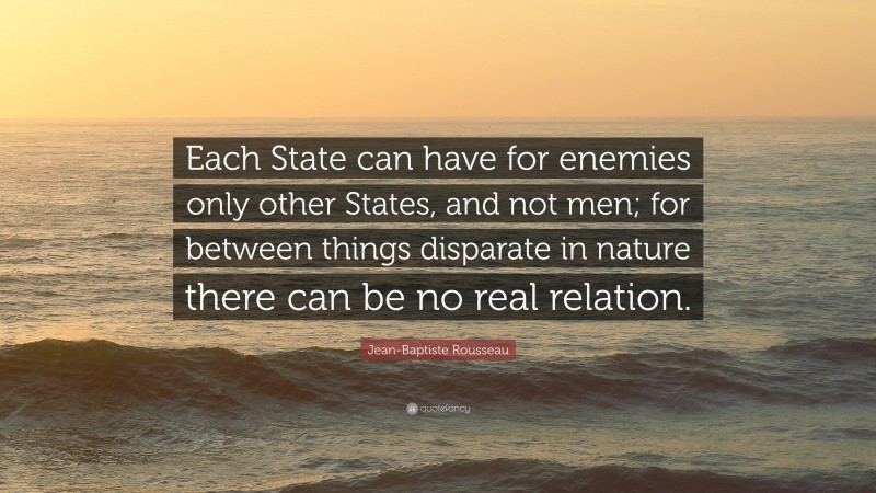 Jean-Baptiste Rousseau Quote: “Each State can have for enemies only other States, and not men; for between things disparate in nature there can be no real relation.”