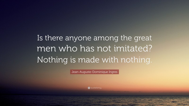 Jean-Auguste-Dominique Ingres Quote: “Is there anyone among the great men who has not imitated? Nothing is made with nothing.”